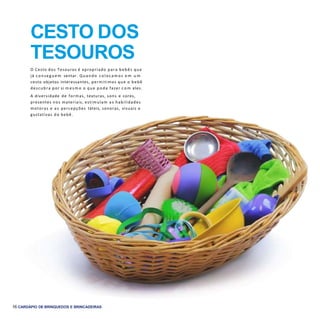16 CARDÁPIO DE BRINQUEDOS E BRINCADEIRAS
O Cesto dos Tesouros é apropriado para bebês que
já conseg uem sentar. Quando colocam os e m u m
cesto objetos interessantes, permitimos que o bebê
descubra por si m e s m o o que pode fazer c o m eles.
A diversidade de formas, texturas, sons e cores,
presentes nos materiais, estimulam as habilidades
motoras e as percepções táteis, sonoras, visuais e
gustativas do bebê.
CESTO DOS
TESOUROS
 