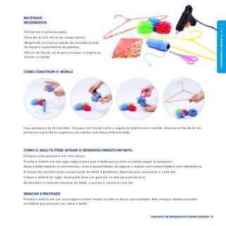 DESCOBRINDOOMUNDO0a1ano
CARDÁPIO DE BRINQUEDOS EBRINCADEIRAS 19
COMO O ADULTO PODE APOIAR O DESENVOLVIMENTO INFANTIL
Coloque c a d a p o m p o m e m u m a altura;
Prenda o móbile e m u m lugar seguro para que o bebê possa olhar ou tentar peg ar os pompons;
Deixe o bebê explorar os movimentos, cores e possibilidades de segurar o móbile c o m tranquilidade e sem interferência;
O tempo de concentração e exploração do bebê é gradativo. Observe suas conquistas a c a d a dia;
Troque o móbile de lugar. Você pode furar u m g a n c h o no teto para pendurá-lo;
Ao descobrir a falta de interesse do bebê, o acolha e converse c o m ele.
BRINCAR EPROTEGER
Prenda o móbile e m u m local seguro e b e m fixado no teto ou berço, por exemplo. Não coloque objetos pesados
no móbile que possam cair sobre o bebê.
MATERIAIS
NECESSÁRIOS
• Lã de 4 a 5 cores variadas;
• Fios de lã c o m 50 c m de comprimento;
•Argola de cortina ou cabide de lavanderia feito
de metal e revestimento de plástico;
•70 c m de fita de cetim para encapar a argola ou
enrolar o cabide.
COMO CONSTRUIR O MÓBILE
F aça pom pons de lã coloridos. E ncape c o m fita de cetim a argola de plástico ou o cabide. Amarre os fios de lã nos
pom pons e prenda n a argola ou no cabide c o m altura diferenciadas.
 