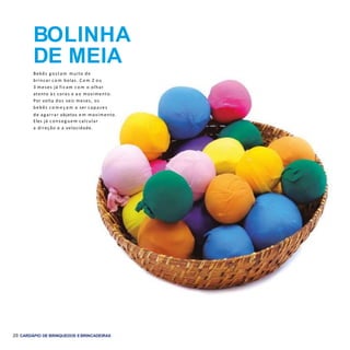20 CARDÁPIO DE BRINQUEDOS EBRINCADEIRAS
BOLINHA
DE MEIA
Bebês g ostam muito de
brincar c o m bolas. C o m 2 ou
3 meses já ficam c o m o olhar
atento às cores e a o movimento.
Por volta dos seis meses, os
bebês c o m e ç a m a ser capazes
de agarrar objetos e m movimento.
Eles já conseg uem calcular
a direção e a velocidade.
 