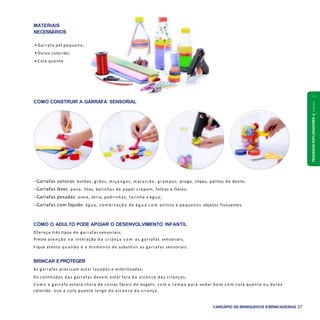 PEQUENOSEXPLORADORES1a2anos
CARDÁPIO DE BRINQUEDOS EBRINCADEIRAS 27
COMO CONSTRUIR A GARRAFA SENSORIAL
•Garrafas sonoras: botões, grãos, m içang as, macarrão, grampos, prego, clipes, palitos de dente;
•Garrafas leves: pena, fitas, bolinhas de papel crepom, folhas e flores;
•Garrafas pesadas: areia, terra, pedrinhas, farinha e ág ua;
•Garrafas com líquido: ág ua; com binaç ã o de á g u a c o m anilina e pequenos objetos flutuantes.
COMO O ADULTO PODE APOIAR O DESENVOLVIMENTO INFANTIL
Ofereça três tipos de garrafas sensoriais;
Preste atenção n a interação d a criança c o m as garrafas sensoriais;
Fique atento quando é o m om ento de substituir as garrafas sensoriais.
BRINCAR EPROTEGER
As garrafas precisam estar lavadas e esterilizadas;
Os conteúdos das garrafas devem estar fora do alcance das crianças;
C o m o a garrafa estará cheia de coisas fáceis de engolir, cole a tam pa para vedar b e m c o m cola quente ou durex
colorido. Use a cola quente longe do alcance d a criança.
MATERIAIS
NECESSÁRIOS
• Garrafa pet pequena;
• Durex colorido;
• Cola quente.
 