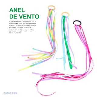 28 CARDÁPIO DE BRINQUEDOS EBRINCADEIRAS
ANEL
DE VENTO
O anel de vento é u m brinquedo que se
movimenta a partir dos movimentos d a
criança e do vento. O brinquedo colorido
estimula a criança a correr, fazer
movimentos circulares c o m os braços
e a brincar c o m u m dos elementos d a
natureza, o vento.
 