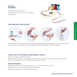 PEQUENOSEXPLORADORES1a2anos
CARDÁPIO DE BRINQUEDOS EBRINCADEIRAS 29
COMO CONSTRUIR O ANEL DE VENTO
COMO O ADULTO PODE APOIAR O DESENVOLVIMENTO INFANTIL
Pinte o saco surpresa junto c o m a criança;
Brinque c o m a criança e m u m espaço aberto para que ela possa correr e sinta a presença do vento. Você pode
construir o brinquedo junto c o m a criança, orientando-a c o m o amarrar.
BRINCAR EPROTEGER
Fique atento à criança e m lugares públicos para que a m e s m a n ã o se perca a o correr;
Brinque junto c o m a criança para evitar acidentes corporais;
Fique longe de lugares c o m m ovim entação de veículos.
Corte as fitas de cetim n a m edida de 70 cm, passe as fitas de cetim pela argola e amarre. Amarre u m a fita do lado
d a outra. Corte u m a fita de 50 c m e amarre oposta às demais fitas para que a criança possa puxar.
MATERIAIS
NECESSÁRIOS
• Argolas de cortina de madeira;
• 70 c m de fita de cetim de cinco cores diferentes;
• 1fita de 50 cm.
 