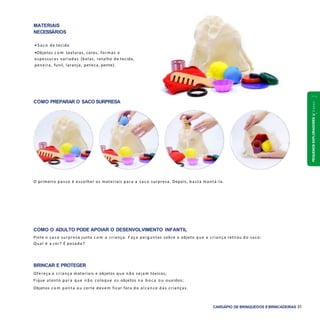 PEQUENOSEXPLORADORES1a2anos
CARDÁPIO DE BRINQUEDOS EBRINCADEIRAS 31
COMO PREPARAR O SACO SURPRESA
COMO O ADULTO PODE APOIAR O DESENVOLVIMENTO INFANTIL
Pinte o saco surpresa junto c o m a criança. F aça perguntas sobre o objeto que a criança retirou do saco:
Qual é a cor? É pesado?
BRINCAR E PROTEGER
Ofereça a criança materiais e objetos que n ã o sejam tóxicos;
Fique atento para que n ã o coloque os objetos n a b o c a ou ouvidos;
Objetos c o m ponta ou corte devem ficar fora do alcance das crianças.
O primeiro passo é escolher os materiais para a saco surpresa. Depois, basta montá-la.
MATERIAIS
NECESSÁRIOS
• S aco de tecido
•Objetos c o m texturas, cores, formas e
espessuras variadas (bolas, retalho de tecido,
peneira, funil, laranja, peteca, pente).
 