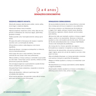 34 CARDÁPIO DE BRINQUEDOS EBRINCADEIRAS
2 a 4 anos
SENSAÇÕES EDESCOBERTAS
DESENVOLVIMENTO INFANTIL
•Gosta de espaços abertos para andar, correr, saltar,
escorregar e explorar objetos;
• Gosta de folhear livros e revistas;
•Aprecia explorar materiais como: tinta, lápis de cor,
pincéis e elementos d a natureza (água, pedrinhas,
gravetos e areia);
•Sabe quando u m a ilustração está de c a b e ç a para
baixo;
•É c a p a z de vestir e tirar peças de roupas e sapatos
sozinha c o m a orientação do adulto;
•Chuta bola e a n d a e sobe degraus c o m maior
equilíbrio;
•Gosta de dançar, conseg ue a c o m p a n h a r o ritmo d a
m úsica batendo palmas;
•Já é c a p a z de usar o vaso sanitário. Tem maior
controle do seu corpo e dos seus esfíncteres;
•Nessa idade a criança c o m e ç a a entender o que pode
ou n ã o fazer. Tenta fazer coisas sozinha, em bora ainda
precise d a ajuda dos adultos;
•Já conseg ue organizar o pensamento e pode formar
frases completas para se comunicar;
•Já pode falar frases completas, responde e conversa
c o m as pessoas;
•Gosta de desenhar, rabiscar e participar das
atividades dos adultos;
•C o m outras pessoas, ela aprende c o m o são as coisas,
para que servem e c o m o funcionam.
BRINQUEDOS EBRINCADEIRAS
•A necessidade de dormir d a criança diminui e ela tem
mais tempo para brincar e explorar o seu ambiente;
•A criança c o m e ç a a se interessar por brincadeiras
e jogos c o m regras, porque trazem novos desafios.
Brincadeiras regionais infantis devem ser ensinadas
pela família;
•Brincar de roda, por exemplo, ajuda a criança a seguir
regras, cantar e se movimentar. Bonecas e bonecos
ajudam a criar a brincadeira do faz-de-conta. O brincar
de faz-de-conta desenvolve nas crianças habilidades
sociais e de resolução de problemas;
•A criança de 2 a 4 anos aprende nos jogos e
brincadeiras a cooperar e respeitar as outras crianças;
•Ao brincar de amarelinha, ela precisa conhecer e
seguir regras, pular e m u m pé só, esperar sua vez e n ã o
pisar no risco;
•Nas atividades de grupo, a criança aprende a conviver
c o m outras crianças e a partilhar brinquedos;
•Regras e limites ajudam a criança a se relacionar c o m
os outros;
•Gradualmente as crianças aprendem a evitar objetos
e lugares proibidos;
•Explicações simples ajudam as crianças a entender a
diferença entre b e m e mal, certo e errado.
 