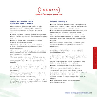 SENSAÇÕESEDESCOBERTAS2a4anos
CARDÁPIO DE BRINQUEDOS EBRINCADEIRAS 35
2 a 4 anos
SENSAÇÕES EDESCOBERTAS
COMO O ADULTO PODE APOIAR
O DESENVOLVIMENTO INFANTIL
•A com panhe as conquistas d a criança. Frases
de incentivo c o m o “Você consegue!” são muito
importantes para ajudar a criança a fazer coisas
sozinha;
•Estimule a criança a trocar e dividir brinquedos c o m
amigos. Explique t a m b é m que é preciso esperar sua vez
de brincar;
•Depois de brincar, peça ajuda d a criança para
organizar e recolher o brinquedo;
•Organize espaços acolhedores, é importante que
a criança saiba onde encontrar e guardar seus
brinquedos e livros;
•É importante que o adulto pergunte à criança se ela
deseja ir a o banheiro pois quando está envolvida c o m a
brincadeira a c a b a esquecendo;
•A criança deve ser encorajada a finalizar todas as
coisas que começar, n ã o desistir facilmente e, depois,
com eçar tarefas novas. Tudo isso ajudará a criança a
aprender;
•A família deve contar e ler histórias diariamente para a
criança. Perguntar e ouvir a opinião d a criança, contar
e ler histórias para ela ajuda a desenvolver a fala e o
pensamento;
•A criança desenvolve autoconfiança quando ela é
b e m tratada e a família reconhece e encoraja as suas
habilidades crescentes e seus talentos;
•A família deve ouvir c o m atenção e respeito a o que a
criança fala e perguntar e responder de forma simples
e clara para que ela compreenda.
CUIDADO E PROTEÇÃO
•Quando estiver e m áreas próximas a piscinas, lagos,
lagoas, mar, parques e praças públicas, a criança deve
sempre estar a c o m p a n h a d a por u m adulto;
•T am bém é necessário fazer o uso de coletes salva-vidas
ou boias durante os banhos e m piscinas ou mar;
•Remédios, produtos de limpeza e venenos devem
ser mantidos fora d a visão e do alcance das crianças.
Se possível, deixe esses produtos trancados dentro de
armários;
•Mantenha todos os produtos e m suas em balag ens
originais e identifique a substância presente nas
embalagens;
•Se a criança tomar medicamentos ou produtos
tóxicos, faça contato imediato c o m seu médio ou
serviço de emergência;
•Sacos plásticos, fios de telefone, arreios e travesseiros
muito m acios p o d e m asfixiar ou estrangular a criança.
Evite que ela brinque c o m esses objetos;
•Guarde facas, tesouras e objetos pontiagudos e/ou
cortantes longe do alcance das crianças;
• Tranque instrumentos perigosos e ferramentas;
• Evite usar tapetes ou utilize antiderrapantes;
•Instale grade ou rede de proteção e m todas as
janelas a c i m a do primeiro andar e t a m b é m nas portas,
principalmente próximo às escadas;
•Coloque adesivos de seg urança coloridos e m portas
de vidro;
•Use protetor solar infantil nos m om entos de
brincadeiras a o ar livre.
 