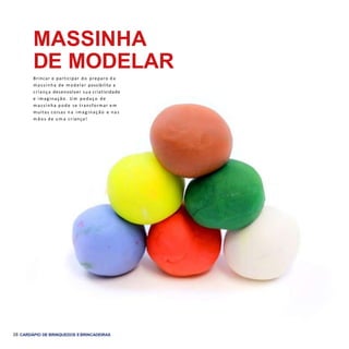 36 CARDÁPIO DE BRINQUEDOS EBRINCADEIRAS
MASSINHA
DE MODELAR
Brincar e participar do preparo d a
m assinha de modelar possibilita a
criança desenvolver sua criatividade
e imaginação. U m pedaço de
m assinha pode se transformar e m
muitas coisas n a im ag inação e nas
m ã o s de u m a criança!
 