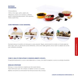 SENSAÇÕESEDESCOBERTAS2a4anos
CARDÁPIO DE BRINQUEDOS EBRINCADEIRAS 39
COMO PREPARAR A CAIXA SENSORIAL
COMO O ADULTO PODE APOIAR O DESENVOLVIMENTO INFANTIL
É importante apresentar a caixa e c a d a objeto para a criança, m a s deixá-la explorar a caixa e os sentidos livremente.
BRINCAR EPROTEGER
Ofereça a criança materiais e objetos que n ã o sejam tóxicos;
Fique atento para que n ã o coloque os objetos n a b o c a ou ouvidos;
Objetos c o m ponta ou corte devem ficar fora do alcance das crianças
O primeiro passo é escolher u m tem a para a caixa sensorial. Depois, basta montá-la criando u m fundo (pode ser
areia, ág ua, terra, ou até m e s m o outros elementos, c o m o arroz, feijão, gelatina, etc.) e inserir os objetos de acordo
c o m a temática escolhida.
MATERIAIS
NECESSÁRIOS
• Caixa plástica;
• Areia, terra, ág ua, grãos, papéis, etc.;
•Pequenos animais e m miniatura, colheres,
potes e tampinhas descartáveis, funil, gravetos,
folhas e pedrinhas.
 