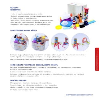 SENSAÇÕESEDESCOBERTAS2a4anos
CARDÁPIO DE BRINQUEDOS EBRINCADEIRAS 41
COMO EXPLORAR A CAIXA MÁGICA
Estimule a im ag inação d a criança para construir u m robô, u m boneco, u m avião. Pesquise c o m ela e m livros e
revistas alg um as im ag ens que possam inspirar a sua im ag inação e criação.
Leia u m a história para ela e crie as personagens c o m os objetos que estão n a caixa.
COMO O ADULTO PODE APOIAR O DESENVOLVIMENTO INFANTIL
Apresente a caixa e c a d a objeto para a criança e dê u m tempo para que explore sozinha e observe se
precisa de apoio n a construção;
A caixa pode ser levada para ambientes internos e externos;
Estimule a criança a concluir o que iniciou. Não precisa ser no m e s m o dia, m a s é importante que o processo
de construção tenha começo, meio e fim.
BRINCAR EPROTEGER
Ofereça a criança materiais e objetos que n ã o sejam tóxicos;
Fique atento para que n ã o coloque os objetos n a b o c a ou ouvidos;
Objetos c o m ponta ou corte devem ficar fora do alcance das crianças;
Os objetos recicláveis devem estar limpos.
MATERIAIS
NECESSÁRIOS
• Caixa de papelão, caixa de sapato ou similar;
•Materiais recicláveis como: garrafas, tampas, potes, retalhos
de papéis, rolinhos de papel higiênico;
•Cola líquida e bastão, tesoura sem ponta, durex colorido, fita
crepe, barbante, canetas hidrocor, lápis de cor, giz de cera,
tinta plástica, tinta g uache, pincéis de tam anhos variados.
 
