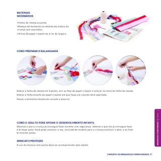 IMAGINAÇÃOECRIATIVIDADE4a6anos
CARDÁPIO DE BRINQUEDOS EBRINCADEIRAS 47
COMO PREPARAR O BALANGANDÃ
COMO O ADULTO PODE APOIAR O DESENVOLVIMENTO INFANTIL
Observe o que a criança já conseg ue fazer sozinha c o m segurança. Valorize o que ela já conseg ue fazer
e brinque junto. Você pode construir o seu, servindo de modelo para a criança construir o dela, e a o final
brincarem juntos.
BRINCAR EPROTEGER
O uso d a tesoura sem ponta deve ser a c o m p a n h a d o pelo adulto.
Dobrar a folha de revista e m 3 partes, unir as fitas de papel crepom e colocar no meio d a folha de revista;
Dobrar a folha envolta do papel crepom até que fique u m canudo b e m apertado;
Passar o barbante envolta do canudo e amarrar.
MATERIAIS
NECESSÁRIOS
• Folha de revista ou jornal;
•Pedaço de barbante n a m edida do ombro d a
criança até suas mãos;
• 4 tiras de papel crepom de 2 c m de largura.
 