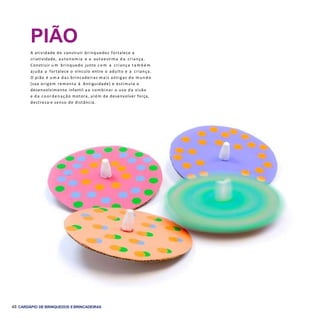 48 CARDÁPIO DE BRINQUEDOS EBRINCADEIRAS
PIÃO
A atividade de construir brinquedos fortalece a
criatividade, autonomia e a autoestima d a criança.
Construir u m brinquedo junto c o m a criança t a m b é m
ajuda a fortalece o vínculo entre o adulto e a criança.
O pião é u m a das brincadeiras mais antigas do m u n d o
(sua origem remonta à Antiguidade) e estimula o
desenvolvimento infantil a o combinar o uso d a visão
e d a coordenação motora, além de desenvolver força,
destreza e senso de distância.
 