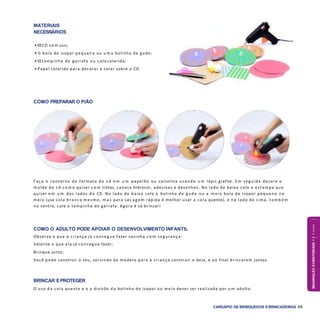 IMAGINAÇÃOECRIATIVIDADE4a6anos
CARDÁPIO DE BRINQUEDOS EBRINCADEIRAS 49
COMO PREPARAR O PIÃO
COMO O ADULTO PODE APOIAR O DESENVOLVIMENTO INFANTIL
Observe o que a criança já conseg ue fazer sozinha c o m segurança;
Valorize o que ela já conseg ue fazer;
Brinque junto;
Você pode construir o seu, servindo de modelo para a criança construir o dela, e a o final brincarem juntos.
BRINCAR EPROTEGER
O uso d a cola quente e o a divisão d a bolinha de isopor a o meio dever ser realizada por u m adulto.
F aça o contorno do formato do cd e m u m papelão ou cartolina usando u m lápis grafite. E m seguida decore o
molde do cd c o m o quiser c o m tintas, caneta hidrocor, adesivos e desenhos. No lado de baixo cole a estam pa que
quiser e m u m dos lados do CD. No lado de baixo cole a bolinha de g ude ou a m eia bola de isopor pequena no
meio (use cola branca m esm o, m a s para s e c a g e m rápida é melhor usar a cola quente), e no lado de cima, t a m b é m
no centro, cole a tampinha de garrafa. Agora é só brincar!
MATERIAIS
NECESSÁRIOS
• 01CD sem uso;
• ½ bola de isopor pequena ou u m a bolinha de gude;
• 01tampinha de garrafa ou cola colorida;
• Papel colorido para decorar e colar sobre o CD.
 