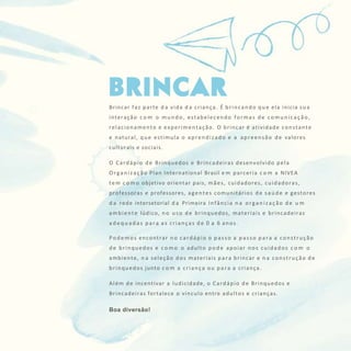 CARDÁPIO DE BRINQUEDOS E BRINCADEIRAS 5
Brincar faz parte d a vida d a criança. É brincando que ela inicia sua
interação c o m o mundo, estabelecendo formas de comunicação,
relacionamento e experimentação. O brincar é atividade constante
e natural, que estimula o aprendizado e a apreensão de valores
culturais e sociais.
O Cardápio de Brinquedos e Brincadeiras desenvolvido pela
Organização Plan International Brasil e m parceria c o m a NIVEA
tem c o m o objetivo orientar pais, mães, cuidadores, cuidadoras,
professoras e professores, agentes comunitários de saúde e gestores
d a rede intersetorial d a Primeira Infância n a organização de u m
ambiente lúdico, no uso de brinquedos, materiais e brincadeiras
a d e q u a d a s para as crianças de 0 a 6 anos.
Podemos encontrar no cardápio o passo a passo para a construção
de brinquedos e c o m o o adulto pode apoiar nos cuidados c o m o
ambiente, n a seleção dos materiais para brincar e n a construção de
brinquedos junto c o m a criança ou para a criança.
Além de incentivar a ludicidade, o Cardápio de Brinquedos e
Brincadeiras fortalece o vínculo entre adultos e crianças.
Boa diversão!
 