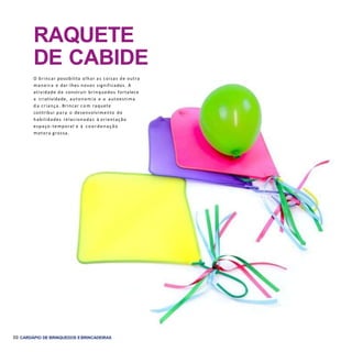 50 CARDÁPIO DE BRINQUEDOS EBRINCADEIRAS
RAQUETE
DE CABIDE
O brincar possibilita olhar as coisas de outra
maneira e dar-lhes novos significados. A
atividade de construir brinquedos fortalece
a criatividade, autonomia e a autoestima
d a criança. Brincar c o m raquete
contribui para o desenvolvimento de
habilidades relacionadas à orientação
espaço-temporal e à coordenação
motora grossa.
 