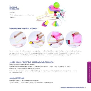 IMAGINAÇÃOECRIATIVIDADE4a6anos
CARDÁPIO DE BRINQUEDOS EBRINCADEIRAS 51
COMO PREPARAR A RAQUETE DECABIDE
COMO O ADULTO PODE APOIAR O DESENVOLVIMENTO INFANTIL
Construa junto c o m a criança a raquete;
Observe e valorize o que a criança já é c a p a z de fazer sozinha e apoie o que ela precisa de ajuda;
Construam duas raquetes para brincarem juntos;
Pense e m desafios para tentar equilibrar a bexiga n a raquete: pular n u m pé só, dançar e equilibrar a bexiga
e m cim a d a raquete.
BRINCAR EPROTEGER
Oriente a criança a fechar o g a n c h o do cabide;
Ajude a criança a cortar a m eia calça. Cuidado c o m o uso d a tesoura!
Feche o g a n c h o do cabide criando u m a alça. Puxe o cabide fazendo c o m que ele fique no formato de u m losango.
Corte a metade de u m a perna de m eia calça e dê u m nó e m u m a das pontas. Vista o cabide c o m a m eia calça e
finalize c o m u m nozinho b e m próximo a o g ancho. E ncha a bexiga e use c o m o bola para a raquete.
MATERIAIS
NECESSÁRIOS
• Cabide;
• Metade de u m a perna de m eia calça;
• Bexiga.
 