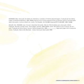 CARDÁPIO DE BRINQUEDOS EBRINCADEIRAS 53
HOHMANN, Mary. E ducação de bebês e m infantários. Cuidados e Primeiras Aprendizagens. Tradução de Sara Bahia.
Lisboa: F undação Gulbenkian, 2003. PRADO, Patrícia D. As crianças pequenininhas produzem cultura? Considerações
sobre e d u c a ç ã o e cultura infantil e m creche. Pro-Posições. Vol. 10n 1(28). Campinas/SP:FE-UNICAMP. 1999, P. 110-118
SHILLER, Pam; ROSSANO, Joan. Ensinar e Aprender Brincando. Mais de 750 atividades para e d u c a ç ã o infantil.
Tradução: Ronaldo Cataldo Costa.- Porto Alegre: Artmed, 2008 SILBERG, Jackie. Brincadeiras para Crianças de 1a 3
anos. Tradução de Dulce Sousa. Cascais: Editora Pergaminho, 2000. . Jogos para jogar c o m crianças de
2 anos. Tradução: Maria João Machado.- Lisboa: E ducação Replicação, 2000.
 