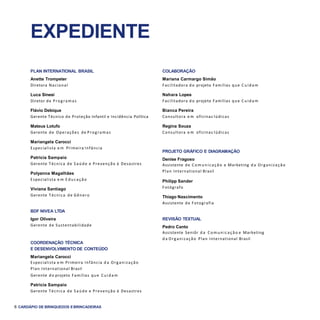 6 CARDÁPIO DE BRINQUEDOS EBRINCADEIRAS
EXPEDIENTE
PLAN INTERNATIONAL BRASIL
Anette Trompeter
Diretora Nacional
Luca Sinesi
Diretor de Programas
Flávio Debique
Gerente Técnico de Proteção Infantil e Incidência Política
Mateus Lotufo
Gerente de Operações de Programas
Mariangela Carocci
Especialista e m Primeira Infância
Patricia Sampaio
Gerente Técnica de Saúde e Prevenção à Desastres
Polyanna Magalhães
Especialista e m E ducação
Viviana Santiago
Gerente Técnica de Gênero
BDF NIVEA LTDA
Igor Oliveira
Gerente de Sustentabilidade
COORDENAÇÃO TÉCNICA
E DESENVOLVIMENTO DE CONTEÚDO
Mariangela Carocci
Especialista e m Primeira Infância d a Organização
Plan International Brasil
Gerente do projeto Famílias que C uidam
Patricia Sampaio
Gerente Técnica de S aúde e Prevenção à Desastres
COLABORAÇÃO
Mariana Carmargo Simão
Facilitadora do projeto Famílias que C uidam
Nahara Lopes
Facilitadora do projeto Famílias que C uidam
Bianca Pereira
Consultora e m oficinas lúdicas
Regina Souza
Consultora e m oficinas lúdicas
PROJETO GRÁFICO E DIAGRAMAÇÃO
Denise Fragoso
Assistente de C om unicação e Marketing d a Organização
Plan International Brasil
Philipp Sander
Fotógrafo
Thiago Nascimento
Assistente de Fotografia
REVISÃO TEXTUAL
Pedro Canto
Assistente Seniôr d a C om unicação e Marketing
d a Organização Plan International Brasil
 