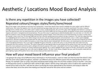 Aesthetic / Locations Mood Board Analysis
Is there any repetition in the images you have collected?
Repeated colours/images styles/fonts/tone/mood
Most of the images I have collected are still shots from existing films. I chose these specific shots mainly to highlight the colour pallets used for different
styled scenes. One colour that appears a lot is the same desaturated, grungy orange colour seen a lot on my poster mood board. This colour is popular
amongst horror / thriller movies, and is often used in outdoor scenes, usually during dusk. The use of this colour often highlights that darkness is coming. In
two of the specific shots from my mood board that use this colour from Se7en (1995) and The Conjuring (2013), during both of these scenes something bad
happens and results in metaphorical and actual darkness. The use of this colour is a good way to subtly foreshadow what is to come later on in the film, and
gives the audience a sense of dread, knowing that something bad is going to happen. Some of the shots on my mood board also use colour in similar ways,
for example I chose a shot from The Shining (1980) with the main character wandering around outdoors during a snowstorm. This shot has a deep blue tone
to it, highlighting the horror of the scene whilst mixing it into the very cold and chilling atmosphere and environment. Colour is often used to highlight
temperature, with blue usually being associated with the cold, and orange & red usually being associated with warmth. One particular thing that all of these
shots have in common is that no matter the location, or time of day, they all remain relatively dark. All of the shots in my mood board are very dark and use
a lot of low lighting techniques. This is once again to highlight the genre of the film, as well as the scene, as a lot of these shots were taken from very
suspenseful and scary moments in the films. The colours along with the dark lighting really mix well and give off the perfect horror look, and make the scene
feel all the more unpleasant and hard to watch, adding to the overall suspense of the scene. I also added a shot from Saw III (2006), one reason I chose this
shot is because the series is notorious for having unpleasant green lighting. This is used to highlight the gory aspects of the film, and the green colour often
highlights that someone is going to die, and is also used to highlight location. The shot I chose shows a dungeon like area, with this location mixed with the
green lighting, it gives off the perfect horror look, and also shows just how violent the scene is.
How will your mood board influence your final product?
I am going to be using a lot of different colour techniques in my final product. I want to make sure that my short film doesn’t stick
with the same colour pallet throughout, and that I use different colours for different scenes that are appropriate for where I am
filming. For example I plan on using a very dark and desaturated orange colour for all of the outdoor scenes in my film. I also plan
on filming some scenes in a bathroom with a dimly lit light, where I will be using a dark green colour to add to the suspense and
overall horror look to the film. I will also be colour correcting the scenes appropriate to the locations and trying to make the
colours feel dark, but at the same time making sure they feel natural for the scene and not random.
 