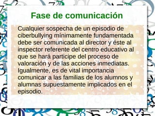 Fase de comunicación
Cualquier sospecha de un episodio de
ciberbullying mínimamente fundamentada
debe ser comunicada al director y éste al
inspector referente del centro educativo al
que se hará participe del proceso de
valoración y de las acciones inmediatas.
Igualmente, es de vital importancia
comunicar a las familias de los alumnos y
alumnas supuestamente implicados en el
episodio.
 