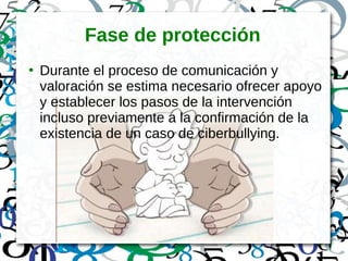 Fase de protección
●
Durante el proceso de comunicación y
valoración se estima necesario ofrecer apoyo
y establecer los pasos de la intervención
incluso previamente a la confirmación de la
existencia de un caso de ciberbullying.
 