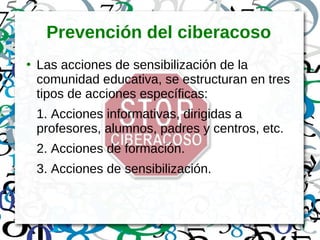 Prevención del ciberacoso
●
Las acciones de sensibilización de la
comunidad educativa, se estructuran en tres
tipos de acciones específicas:
1. Acciones informativas, dirigidas a
profesores, alumnos, padres y centros, etc.
2. Acciones de formación.
3. Acciones de sensibilización.
 