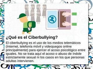 ¿Qué es el Ciberbullying?
El ciberbullying es el uso de los medios telemáticos
(Internet, telefonía móvil y videojuegos online
principalmente) para ejercer el acoso psicológico entre
iguales. No se trata aquí el acoso o abuso de índole
estrictamente sexual ni los casos en los que personas
adultas intervienen.
 