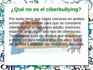 ¿Qué no es el ciberbullying?
Por tanto tiene que haber menores en ambos
extremos del ataque para que se considere
ciberbullying: si hay algún adulto, entonces
estamos ante algún otro tipo de ciberacoso.
Tampoco se trata de adultos que engatusan
a menores para encontrarse con ellos fuera
de la Red o explotar sus imágenes sexuales.
 