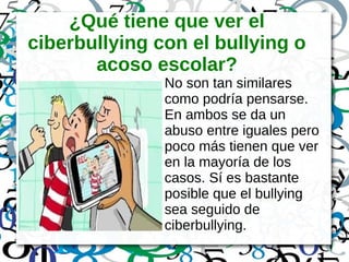 ¿Qué tiene que ver el
ciberbullying con el bullying o
acoso escolar?
No son tan similares
como podría pensarse.
En ambos se da un
abuso entre iguales pero
poco más tienen que ver
en la mayoría de los
casos. Sí es bastante
posible que el bullying
sea seguido de
ciberbullying.
 