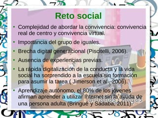 Reto social
●
Complejidad de abordar la convivencia: convivencia
real de centro y convivencia virtual.
●
Importancia del grupo de iguales.
●
Brecha digital generacional (Piscitelli, 2006).
●
Ausencia de experiencias previas.
●
La rápida digitalización de la conducta y la vida
social ha sorprendido a la escuela sin formación
para asumir la tarea ( Jimerson et al., 2006).
●
Aprendizaje autónomo, el 80% de los jóvenes
afirman aprender a utilizar Internet sin la ayuda de
una persona adulta (Bringué y Sádaba, 2011).
 