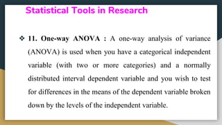 Statistical Tools in Research
❖ 11. One-way ANOVA : A one-way analysis of variance
(ANOVA) is used when you have a categorical independent
variable (with two or more categories) and a normally
distributed interval dependent variable and you wish to test
for differences in the means of the dependent variable broken
down by the levels of the independent variable.
 