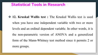 Statistical Tools in Research
❖ 12. Kruskal Wallis test : The Kruskal Wallis test is used
when you have one independent variable with two or more
levels and an ordinal dependent variable. In other words, it is
the non-parametric version of ANOVA and a generalized
form of the Mann-Whitney test method since it permits 2 or
more groups.
 