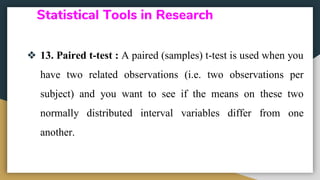 Statistical Tools in Research
❖ 13. Paired t-test : A paired (samples) t-test is used when you
have two related observations (i.e. two observations per
subject) and you want to see if the means on these two
normally distributed interval variables differ from one
another.
 