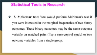Statistical Tools in Research
❖ 15. McNemar test: You would perform McNemar's test if
you were interested in the marginal frequencies of two binary
outcomes. These binary outcomes may be the same outcome
variable on matched pairs (like a case-control study) or two
outcome variables from a single group.
 