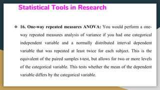 Statistical Tools in Research
❖ 16. One-way repeated measures ANOVA: You would perform a one-
way repeated measures analysis of variance if you had one categorical
independent variable and a normally distributed interval dependent
variable that was repeated at least twice for each subject. This is the
equivalent of the paired samples t-test, but allows for two or more levels
of the categorical variable. This tests whether the mean of the dependent
variable differs by the categorical variable.
 