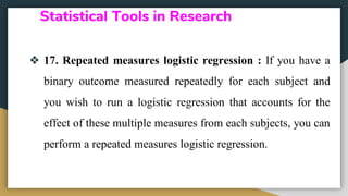 Statistical Tools in Research
❖ 17. Repeated measures logistic regression : If you have a
binary outcome measured repeatedly for each subject and
you wish to run a logistic regression that accounts for the
effect of these multiple measures from each subjects, you can
perform a repeated measures logistic regression.
 