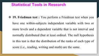 Statistical Tools in Research
❖ 19. Friedman test : You perform a Friedman test when you
have one within-subjects independent variable with two or
more levels and a dependent variable that is not interval and
normally distributed (but at least ordinal. The null hypothesis
in this test is that the distribution of the ranks of each type of
score (i.e., reading, writing and math) are the same.
 