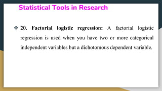Statistical Tools in Research
❖ 20. Factorial logistic regression: A factorial logistic
regression is used when you have two or more categorical
independent variables but a dichotomous dependent variable.
 