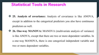 Statistical Tools in Research
❖ 25. Analysis of covariance: Analysis of covariance is like ANOVA,
except in addition to the categorical predictors you also have continuous
predictors as well.
❖ 26. One-way MANOVA: MANOVA (multivariate analysis of variance)
is like ANOVA, except that there are two or more dependent variables. In
a one-way MANOVA, there is one categorical independent variable and
two or more dependent variables.
 