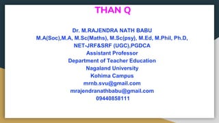 THAN Q
Dr. M.RAJENDRA NATH BABU
M.A(Soc),M.A, M.Sc(Maths), M.Sc(psy), M.Ed, M.Phil, Ph.D,
NET-JRF&SRF (UGC),PGDCA
Assistant Professor
Department of Teacher Education
Nagaland University
Kohima Campus
mrnb.svu@gmail.com
mrajendranathbabu@gmail.com
09440858111
 