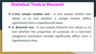 Statistical Tools in Research
❖ 5.One sample median test : A one sample median test
allows us to test whether a sample median differs
significantly from a hypothesized value.
❖ 6. Binomial test : A one sample binomial test allows us to
test whether the proportion of successes on a two-level
categorical dependent variable significantly differs from a
hypothesized value.
 