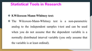 Statistical Tools in Research
❖ 8.Wilcoxon-Mann-Whitney test:
❖ The Wilcoxon-Mann-Whitney test is a non-parametric
analog to the independent samples t-test and can be used
when you do not assume that the dependent variable is a
normally distributed interval variable (you only assume that
the variable is at least ordinal).
 