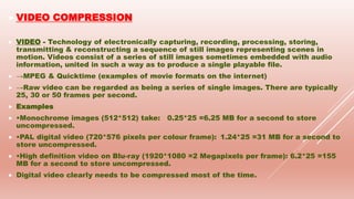  VIDEO COMPRESSION
 VIDEO - Technology of electronically capturing, recording, processing, storing,
transmitting & reconstructing a sequence of still images representing scenes in
motion. Videos consist of a series of still images sometimes embedded with audio
information, united in such a way as to produce a single playable file.
 →MPEG & Quicktime (examples of movie formats on the internet)
 →Raw video can be regarded as being a series of single images. There are typically
25, 30 or 50 frames per second.
 Examples
 •Monochrome images (512*512) take: 0.25*25 =6.25 MB for a second to store
uncompressed.
 •PAL digital video (720*576 pixels per colour frame): 1.24*25 =31 MB for a second to
store uncompressed.
 •High definition video on Blu-ray (1920*1080 =2 Megapixels per frame): 6.2*25 =155
MB for a second to store uncompressed.
 Digital video clearly needs to be compressed most of the time.
 