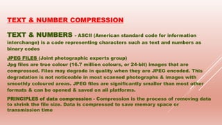 TEXT & NUMBER COMPRESSION
TEXT & NUMBERS - ASCII (American standard code for information
interchange) is a code representing characters such as text and numbers as
binary codes
JPEG FILES (Joint photographic experts group)
Jpg files are true colour (16.7 million colours, or 24-bit) images that are
compressed. Files may degrade in quality when they are JPEG encoded. This
degradation is not noticeable in most scanned photographs & images with
smoothly coloured areas. JPEG files are significantly smaller than most other
formats & can be opened & saved on all platforms.
PRINCIPLES of data compression - Compression is the process of removing data
to shrink the file size. Data is compressed to save memory space or
transmission time
 