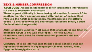 TEXT & NUMBER COMPRESSION
ASCII CODE (American Standard code for information interchange)
– A code to represent characters.
There is great difficulty in transferring information from one PC to
another, therefore computers used different set of codes. Most
PC’s use the ASCII code but many mainframes use the EBCDIC
codes – 8 bits code with 256 characters (Extended Binary Coded
Decimal Interchange code)
ASCII originally used the 7-bit codes (128 characters) and later the
extended ASCII (8-bit) was developed. The first 32 ASCII
characters were used for communication protocols and not
characters.
UNICODE –It is an international 16-bits coding scheme that can
represent characters in any language (Chinese, Arabic, Hindi,
Egyptian hieroglyphics etc.)
 