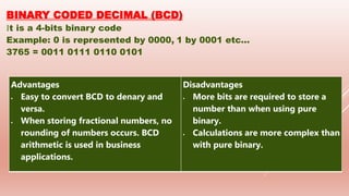 BINARY CODED DECIMAL (BCD)
It is a 4-bits binary code
Example: 0 is represented by 0000, 1 by 0001 etc...
3765 = 0011 0111 0110 0101
Advantages
 Easy to convert BCD to denary and
versa.
 When storing fractional numbers, no
rounding of numbers occurs. BCD
arithmetic is used in business
applications.
Disadvantages
 More bits are required to store a
number than when using pure
binary.
 Calculations are more complex than
with pure binary.
 