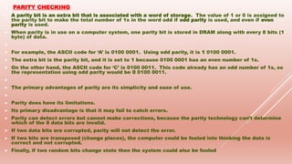  PARITY CHECKING
 A parity bit is an extra bit that is associated with a word of storage. The value of 1 or 0 is assigned to
the parity bit to make the total number of 1s in the word odd if odd parity is used, and even if even
parity is used.
 When parity is in use on a computer system, one parity bit is stored in DRAM along with every 8 bits (1
byte) of data.

 For example, the ASCII code for ‘A’ is 0100 0001. Using odd parity, it is 1 0100 0001.
 The extra bit is the parity bit, and it is set to 1 because 0100 0001 has an even number of 1s.
 On the other hand, the ASCII code for ‘C’ is 0100 0011. This code already has an odd number of 1s, so
the representation using odd parity would be 0 0100 0011.

 The primary advantages of parity are its simplicity and ease of use.

 Parity does have its limitations.
 Its primary disadvantage is that it may fail to catch errors.
 Parity can detect errors but cannot make corrections, because the parity technology can’t determine
which of the 8 data bits are invalid.
 If two data bits are corrupted, parity will not detect the error.
 If two bits are transposed (change places), the computer could be fooled into thinking the data is
correct and not corrupted.
 Finally, if two random bits change state then the system could also be fooled
 