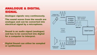 ANALOGUE & DIGITAL
SIGNAL
 Analogue signals vary continuously.
 The sound waves from the mouth are
analogue and can be converted into
electrical signal by a microphone.
 Sound is an audio signal (analogue)
and has to be converted into digital
for a computer to interpret.
 Digital Sound can either be sampled
or synthesized
 
