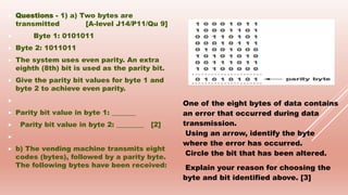  Questions - 1) a) Two bytes are
transmitted [A-level J14/P11/Qu 9]
 Byte 1: 0101011
 Byte 2: 1011011
 The system uses even parity. An extra
eighth (8th) bit is used as the parity bit.
 Give the parity bit values for byte 1 and
byte 2 to achieve even parity.

 Parity bit value in byte 1: _______
 Parity bit value in byte 2: ________ [2]

 b) The vending machine transmits eight
codes (bytes), followed by a parity byte.
The following bytes have been received:
One of the eight bytes of data contains
an error that occurred during data
transmission.
Using an arrow, identify the byte
where the error has occurred.
Circle the bit that has been altered.
Explain your reason for choosing the
byte and bit identified above. [3]
 