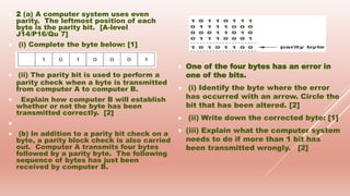  2 (a) A computer system uses even
parity. The leftmost position of each
byte is the parity bit. [A-level
J14/P16/Qu 7]
 (i) Complete the byte below: [1]
 (ii) The parity bit is used to perform a
parity check when a byte is transmitted
from computer A to computer B.
 Explain how computer B will establish
whether or not the byte has been
transmitted correctly. [2]

 (b) In addition to a parity bit check on a
byte, a parity block check is also carried
out. Computer A transmits four bytes
followed by a parity byte. The following
sequence of bytes has just been
received by computer B.
 One of the four bytes has an error in
one of the bits.
 (i) Identify the byte where the error
has occurred with an arrow. Circle the
bit that has been altered. [2]
 (ii) Write down the corrected byte: [1]
 (iii) Explain what the computer system
needs to do if more than 1 bit has
been transmitted wrongly. [2]
 