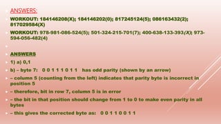  ANSWERS:
 WORKOUT: 184146208(X); 184146202(0); 817245124(5); 086163432(2);
817029584(X)
 WORKOUT: 978-981-086-524(5); 501-324-215-701(7); 400-638-133-393(X); 973-
594-056-482(4)

 ANSWERS
 1) a) 0,1
 b) – byte 7: 0 0 1 1 1 0 1 1 has odd parity (shown by an arrow)
 – column 5 (counting from the left) indicates that parity byte is incorrect in
position 5
 – therefore, bit in row 7, column 5 is in error
 – the bit in that position should change from 1 to 0 to make even parity in all
bytes
 – this gives the corrected byte as: 0 0 1 1 0 0 1 1
 