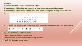  2 (a) i) 1
 ii) computer “B” counts number of 1-bits
 if number of 1-bits is even then byte has been transmitted correctly
 if number of 1-bits is odd then byte has been corrupted during transmission
 (b)
 (i) 1 mark for identifying third byte and 1 mark for identifying 5 bit as an error
 iii) • for example, a check sum
 • brief description of check sum
 • description of alternative checking method
 • ask for data to be re-sent
 